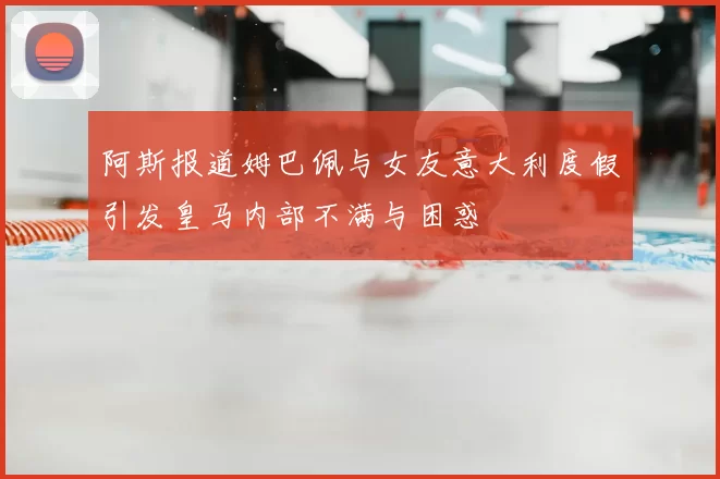 阿斯报道姆巴佩与女友意大利度假引发皇马内部不满与困惑