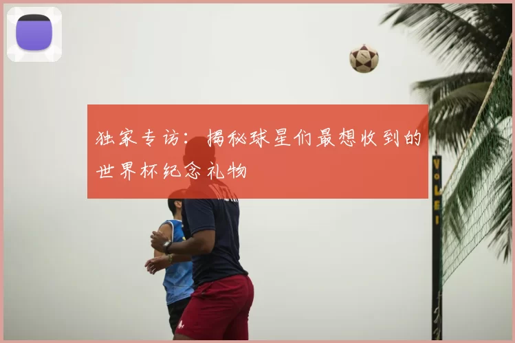 独家专访：揭秘球星们最想收到的世界杯纪念礼物